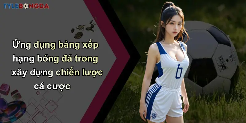 Ứng dụng bảng xếp hạng bóng đá trong xây dựng chiến lược cá cược